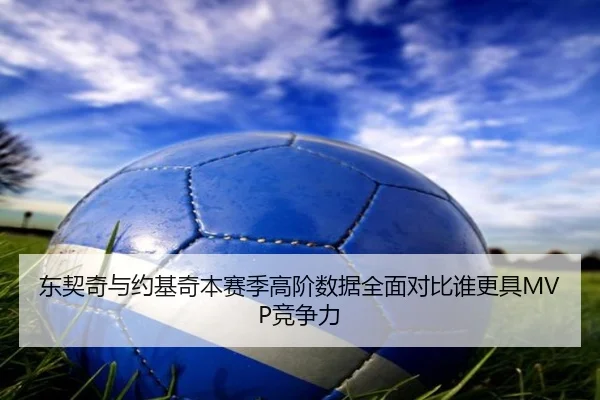 东契奇与约基奇本赛季高阶数据全面对比谁更具MVP竞争力