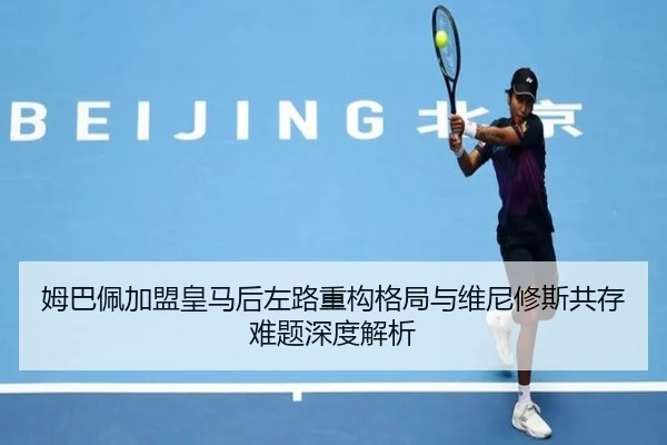 姆巴佩加盟皇马后左路重构格局与维尼修斯共存难题深度解析