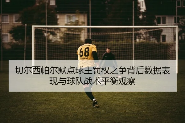 切尔西帕尔默点球主罚权之争背后数据表现与球队战术平衡观察