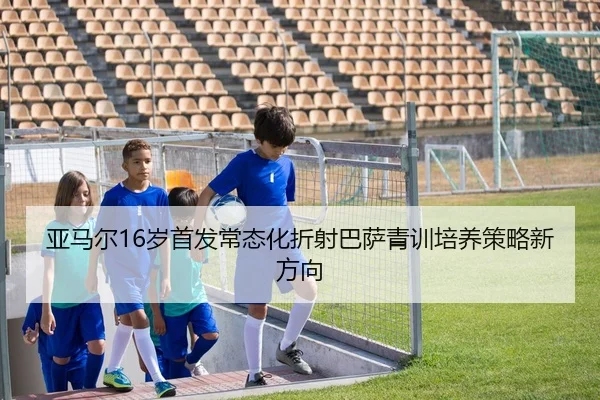 亚马尔16岁首发常态化折射巴萨青训培养策略新方向
